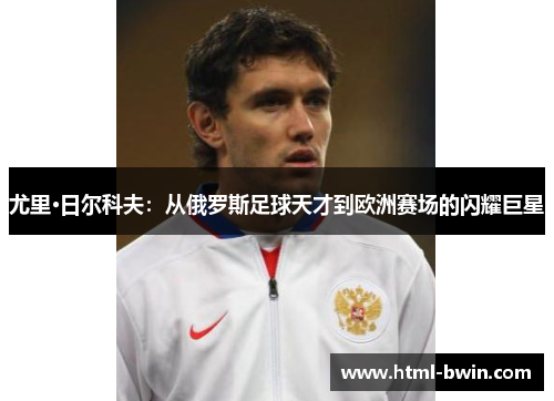 尤里·日尔科夫:从俄罗斯足球天才到欧洲赛场的闪耀巨星