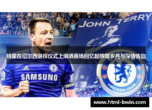 特里在切尔西退役仪式上泪洒赛场回忆起辉煌岁月与深情告别