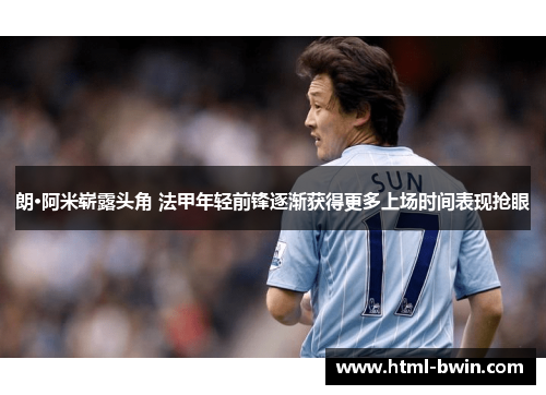 朗·阿米崭露头角 法甲年轻前锋逐渐获得更多上场时间表现抢眼