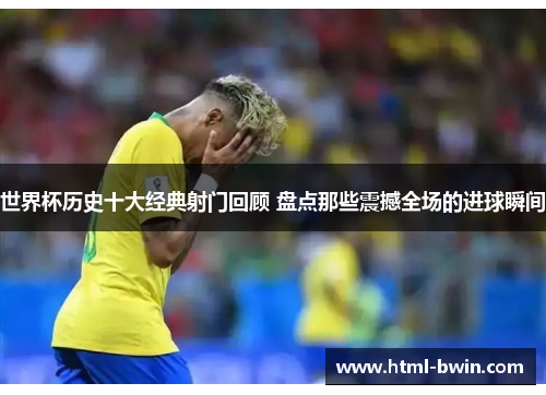 世界杯历史十大经典射门回顾 盘点那些震撼全场的进球瞬间