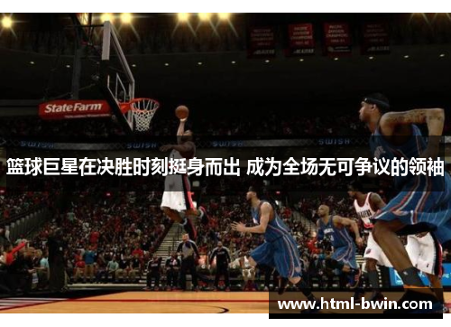 篮球巨星在决胜时刻挺身而出 成为全场无可争议的领袖