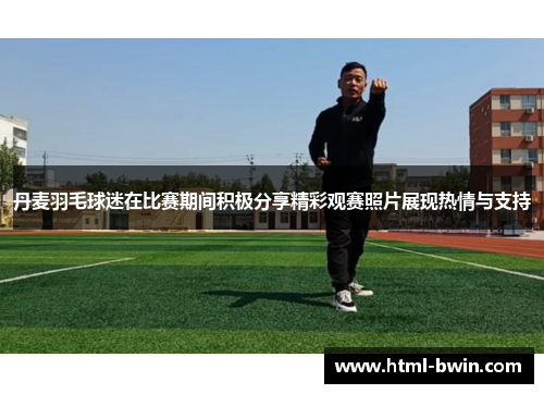 丹麦羽毛球迷在比赛期间积极分享精彩观赛照片展现热情与支持
