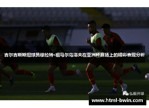 吉尔吉斯斯坦球员穆拉特·祖马尔乌洛夫在亚洲杯赛场上的精彩表现分析
