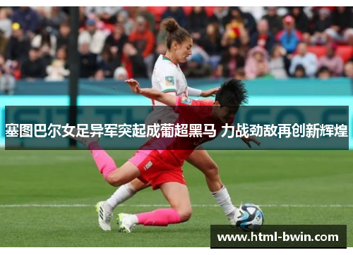 塞图巴尔女足异军突起成葡超黑马 力战劲敌再创新辉煌