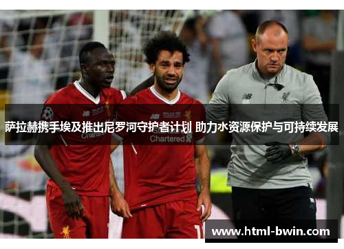 萨拉赫携手埃及推出尼罗河守护者计划 助力水资源保护与可持续发展