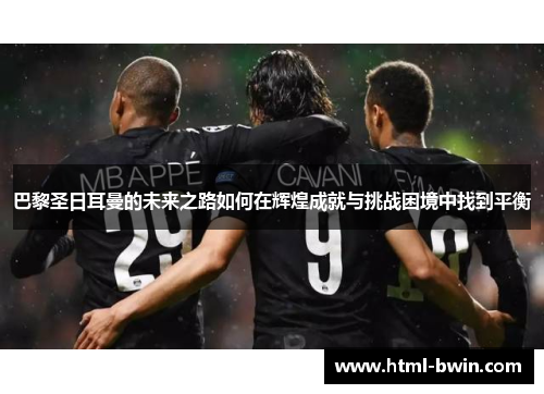 巴黎圣日耳曼的未来之路如何在辉煌成就与挑战困境中找到平衡