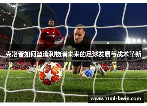 克洛普如何塑造利物浦未来的足球发展与战术革新