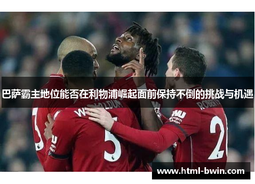 巴萨霸主地位能否在利物浦崛起面前保持不倒的挑战与机遇
