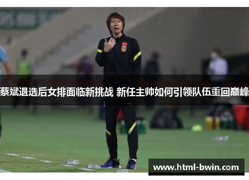蔡斌退选后女排面临新挑战 新任主帅如何引领队伍重回巅峰