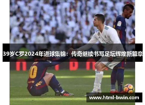 39岁C罗2024年进球集锦:传奇继续书写足坛辉煌新篇章