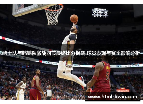 骑士队与鹈鹕队激战四节最终比分揭晓 球员表现与赛季影响分析