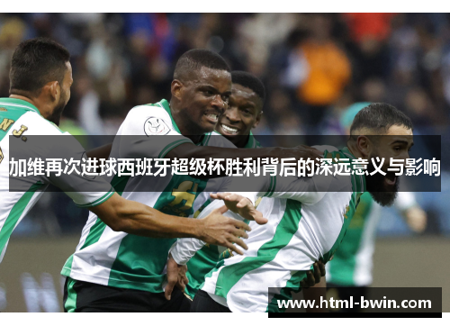 加维再次进球西班牙超级杯胜利背后的深远意义与影响