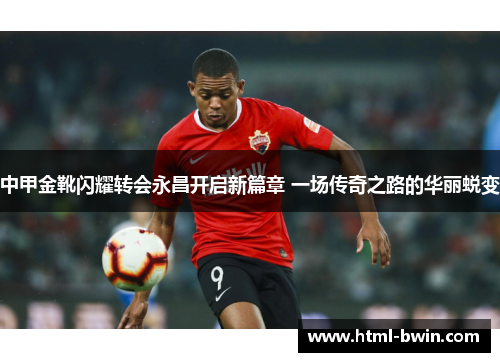 中甲金靴闪耀转会永昌开启新篇章 一场传奇之路的华丽蜕变
